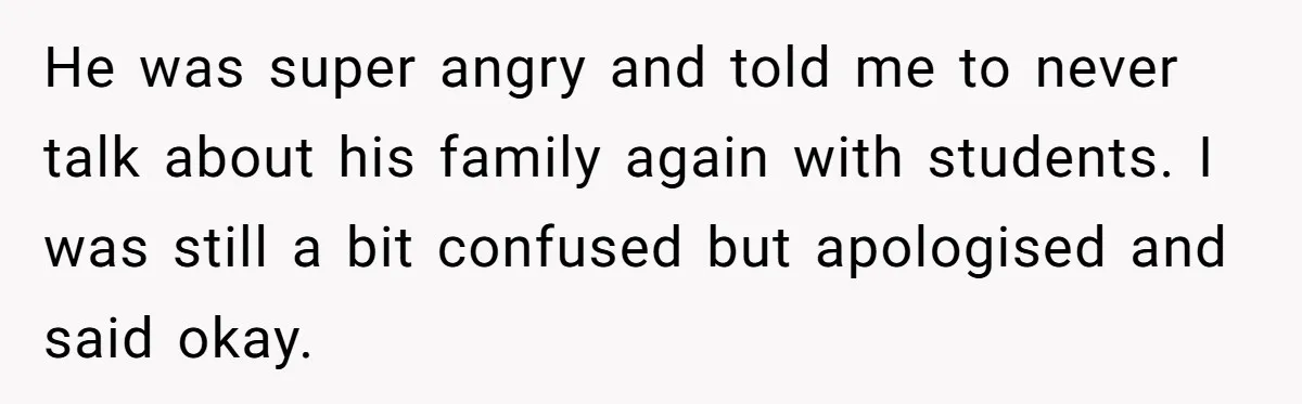 She Casually Mentioned Her Manager Was Married, and Uncovered an Affair She Didn’t Know Existed He was super angry and told me to never talk about his family again with students. I was still a bit confused but apologised and said okay.