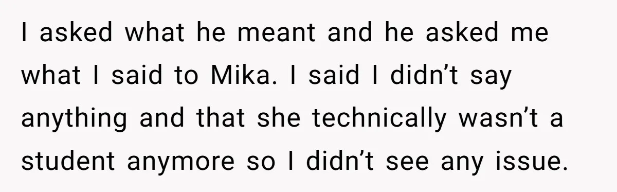 She Casually Mentioned Her Manager Was Married, and Uncovered an Affair She Didn’t Know Existed I asked what he meant and he asked me what I said to Mika. I said I didn’t say anything and that she technically wasn’t a student anymore so I...