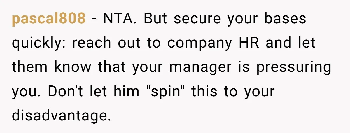 She Casually Mentioned Her Manager Was Married, and Uncovered an Affair She Didn’t Know Existed pascal808 − NTA. But secure your bases quickly: reach out to company HR and let them know that your manager is pressuring you. Don't let him "spin" this to your...