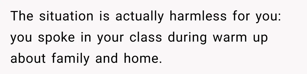 She Casually Mentioned Her Manager Was Married, and Uncovered an Affair She Didn’t Know Existed The situation is actually harmless for you: you spoke in your class during warm up about family and home.