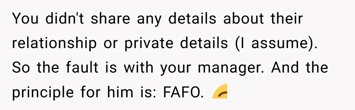 She Casually Mentioned Her Manager Was Married, and Uncovered an Affair She Didn’t Know Existed You didn't share any details about their relationship or private details (I assume). So the fault is with your manager. And the principle for him is: FAFO. 😌