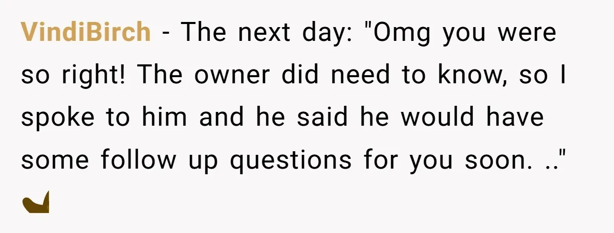 She Casually Mentioned Her Manager Was Married, and Uncovered an Affair She Didn’t Know Existed VindiBirch − The next day: "Omg you were so right! The owner did need to know, so I spoke to him and he said he would have some follow up...