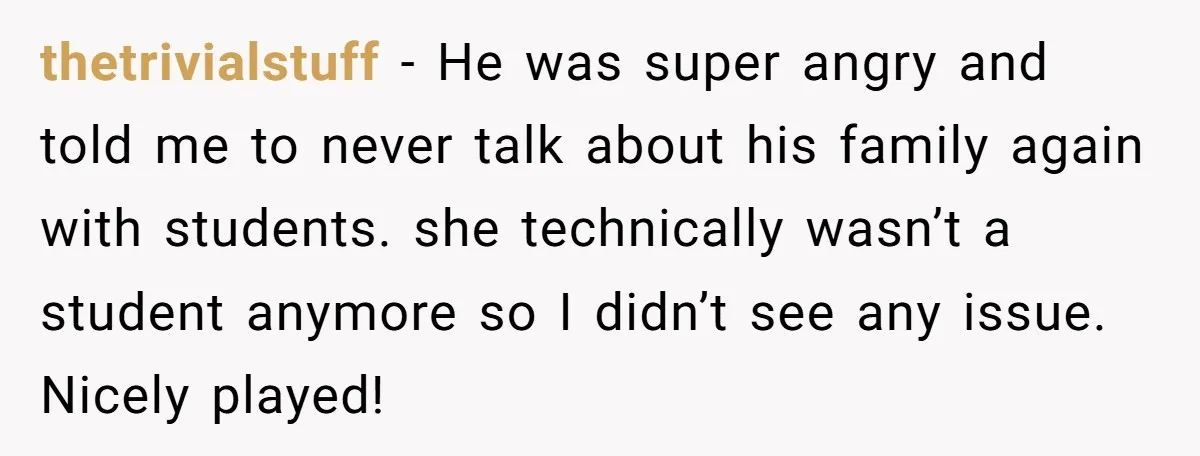 She Casually Mentioned Her Manager Was Married, and Uncovered an Affair She Didn’t Know Existed thetrivialstuff − He was super angry and told me to never talk about his family again with students. she technically wasn’t a student anymore so I didn’t see any issue....