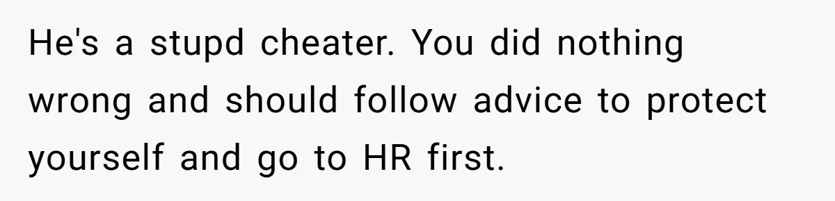 She Casually Mentioned Her Manager Was Married, and Uncovered an Affair She Didn’t Know Existed He's a stupd cheater. You did nothing wrong and should follow advice to protect yourself and go to HR first.