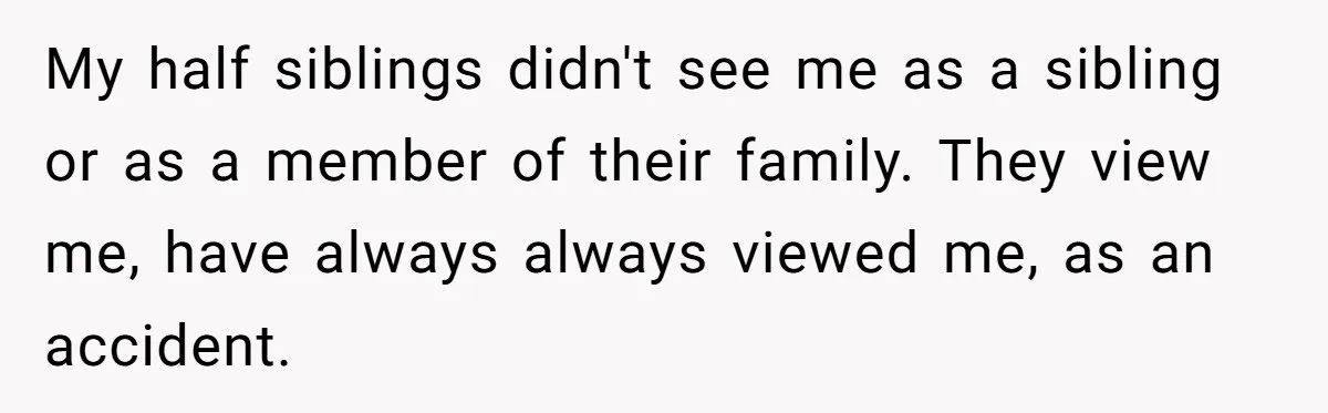 Daughter Leaves Mom On Sixtieth Birthday After She Keeps Talking On And On About Half Sibling My half siblings didn't see me as a sibling or as a member of their family. They view me, have always always viewed me, as an accident.