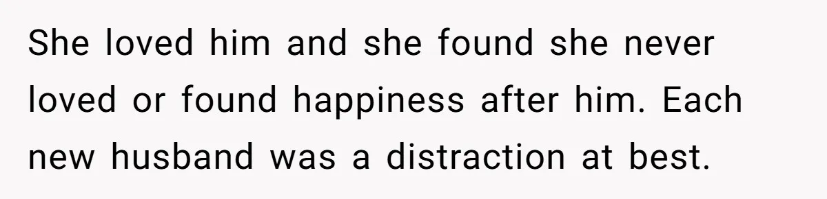 Daughter Leaves Mom On Sixtieth Birthday After She Keeps Talking On And On About Half Sibling She loved him and she found she never loved or found happiness after him. Each new husband was a distraction at best.