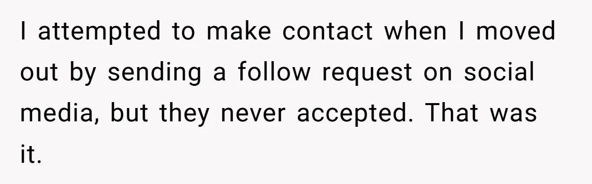 Daughter Leaves Mom On Sixtieth Birthday After She Keeps Talking On And On About Half Sibling I attempted to make contact when I moved out by sending a follow request on social media, but they never accepted. That was it.