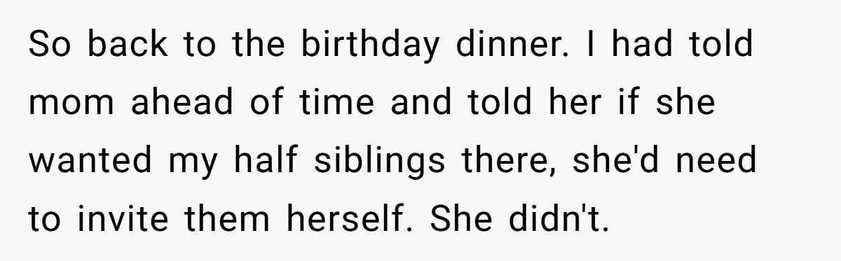 Daughter Leaves Mom On Sixtieth Birthday After She Keeps Talking On And On About Half Sibling So back to the birthday dinner. I had told mom ahead of time and told her if she wanted my half siblings there, she'd need to invite them herself. She...