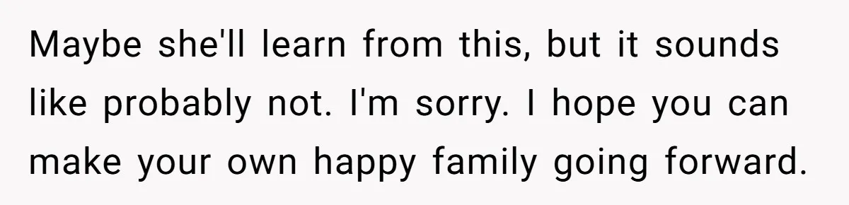 Daughter Leaves Mom On Sixtieth Birthday After She Keeps Talking On And On About Half Sibling Maybe she'll learn from this, but it sounds like probably not. I'm sorry. I hope you can make your own happy family going forward.