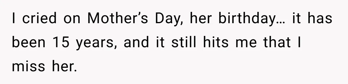I cried on Mother’s Day, her birthday… it has been 15 years, and it still hits me that I miss her.