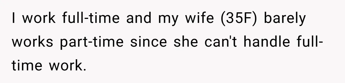I work full-time and my wife (35F) barely works part-time since she can't handle full-time work.