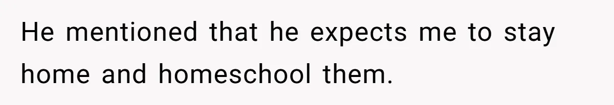 He mentioned that he expects me to stay home and homeschool them.