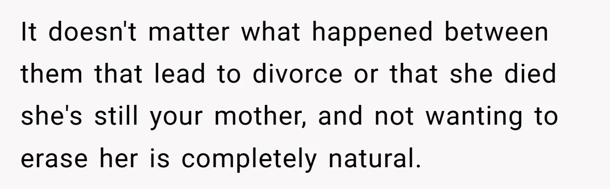 Man Refuses To Name Daughter After Stepmom, Tells Dad His Grief Doesn’t Get A Vote It doesn't matter what happened between them that lead to divorce or that she died she's still your mother, and not wanting to erase her is completely natural.