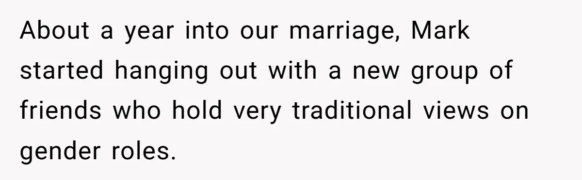 Wife Opens A Secret Bank Account When Husband Forces Her To Become A Housewife About a year into our marriage, Mark started hanging out with a new group of friends who hold very traditional views on gender roles.