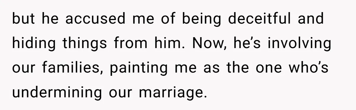 Wife Opens A Secret Bank Account When Husband Forces Her To Become A Housewife but he accused me of being deceitful and hiding things from him. Now, he’s involving our families, painting me as the one who’s undermining our marriage.