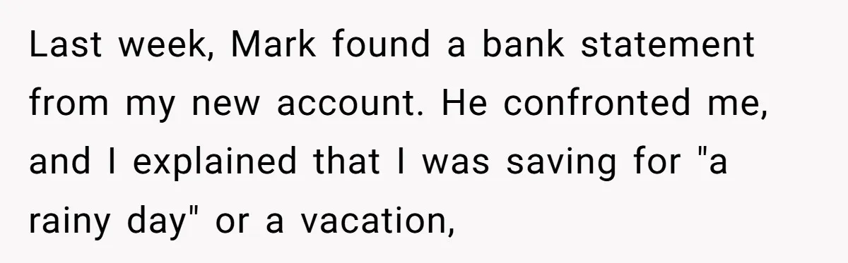 Wife Opens A Secret Bank Account When Husband Forces Her To Become A Housewife Last week, Mark found a bank statement from my new account. He confronted me, and I explained that I was saving for "a rainy day" or a vacation,