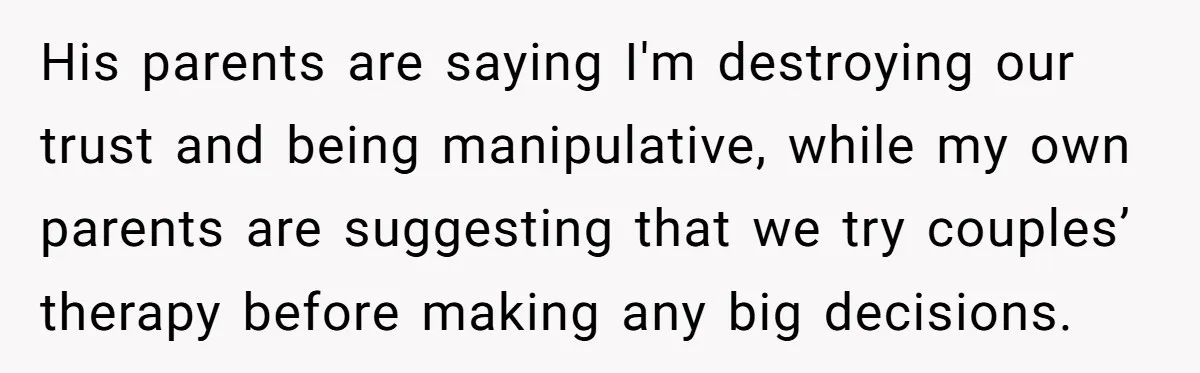 Wife Opens A Secret Bank Account When Husband Forces Her To Become A Housewife His parents are saying I'm destroying our trust and being manipulative, while my own parents are suggesting that we try couples’ therapy before making any big decisions.
