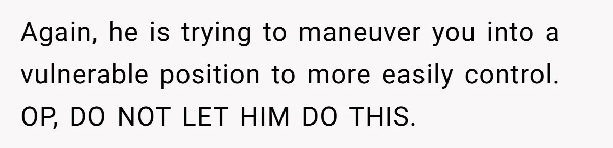 Wife Opens A Secret Bank Account When Husband Forces Her To Become A Housewife Again, he is trying to maneuver you into a vulnerable position to more easily control. OP, DO NOT LET HIM DO THIS.