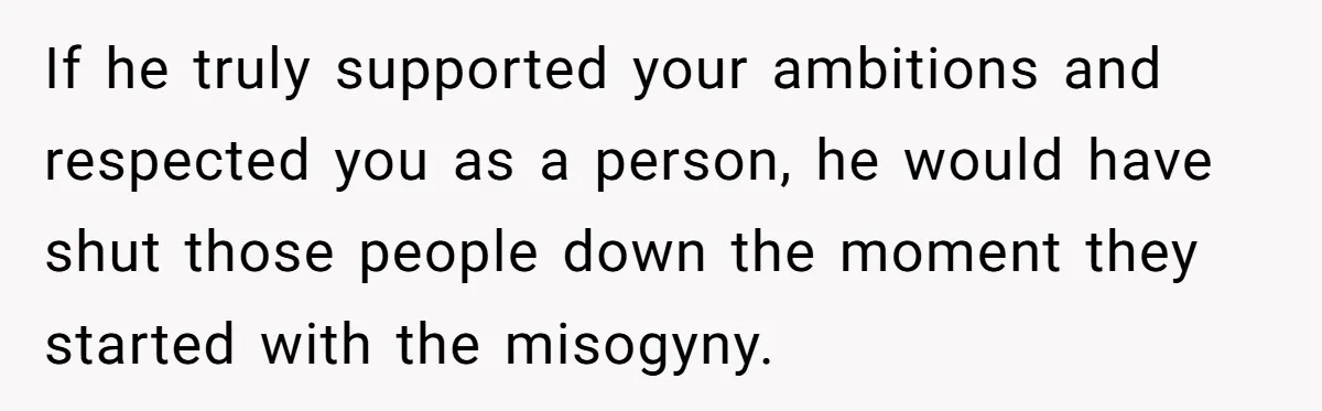 Wife Opens A Secret Bank Account When Husband Forces Her To Become A Housewife If he truly supported your ambitions and respected you as a person, he would have shut those people down the moment they started with the misogyny.