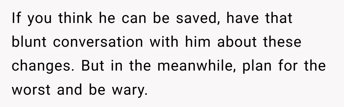 Wife Opens A Secret Bank Account When Husband Forces Her To Become A Housewife If you think he can be saved, have that blunt conversation with him about these changes. But in the meanwhile, plan for the worst and be wary.