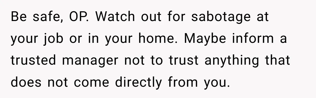Wife Opens A Secret Bank Account When Husband Forces Her To Become A Housewife Be safe, OP. Watch out for sabotage at your job or in your home. Maybe inform a trusted manager not to trust anything that does not come directly from you.