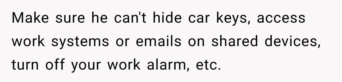Wife Opens A Secret Bank Account When Husband Forces Her To Become A Housewife Make sure he can't hide car keys, access work systems or emails on shared devices, turn off your work alarm, etc.