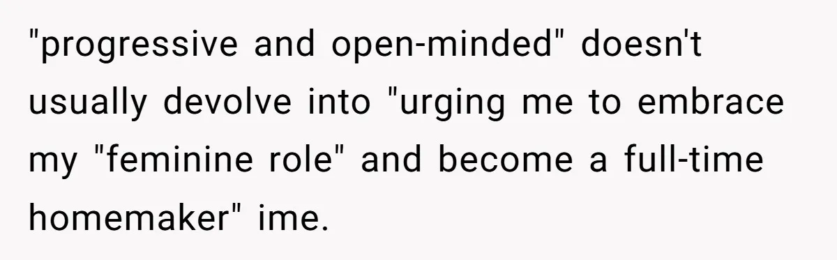 Wife Opens A Secret Bank Account When Husband Forces Her To Become A Housewife "progressive and open-minded" doesn't usually devolve into "urging me to embrace my "feminine role" and become a full-time homemaker" ime.