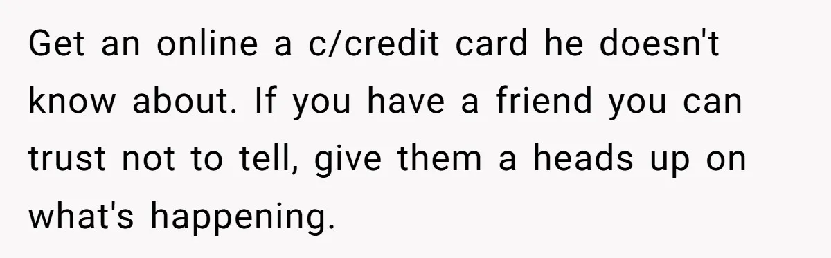 Wife Opens A Secret Bank Account When Husband Forces Her To Become A Housewife Get an online a c/credit card he doesn't know about. If you have a friend you can trust not to tell, give them a heads up on what's happening.