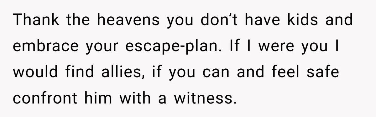 Wife Opens A Secret Bank Account When Husband Forces Her To Become A Housewife Thank the heavens you don’t have kids and embrace your escape-plan. If I were you I would find allies, if you can and feel safe confront him with a witness.