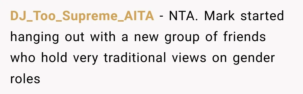 Wife Opens A Secret Bank Account When Husband Forces Her To Become A Housewife DJ_Too_Supreme_AITA − NTA. Mark started hanging out with a new group of friends who hold very traditional views on gender roles