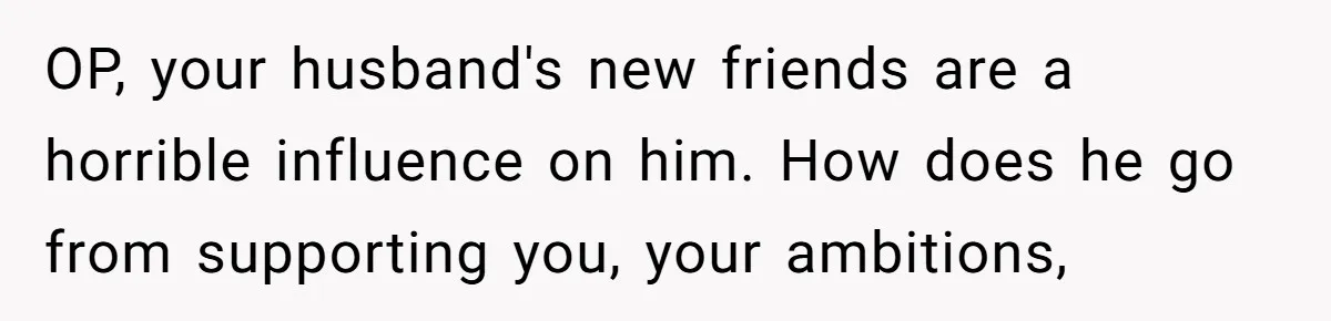 Wife Opens A Secret Bank Account When Husband Forces Her To Become A Housewife OP, your husband's new friends are a horrible influence on him. How does he go from supporting you, your ambitions,