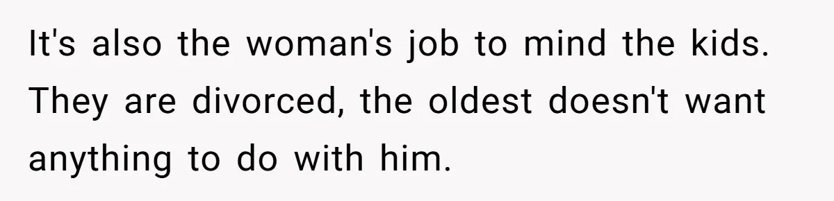 Wife Opens A Secret Bank Account When Husband Forces Her To Become A Housewife It's also the woman's job to mind the kids. They are divorced, the oldest doesn't want anything to do with him.