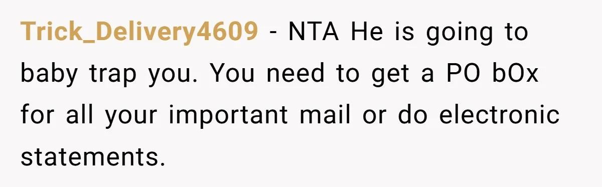 Wife Opens A Secret Bank Account When Husband Forces Her To Become A Housewife Trick_Delivery4609 − NTA He is going to baby trap you. You need to get a PO bOx for all your important mail or do electronic statements.