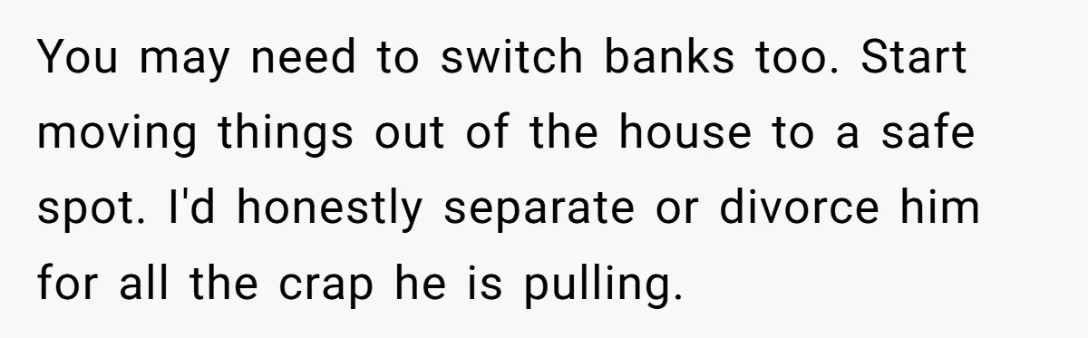 Wife Opens A Secret Bank Account When Husband Forces Her To Become A Housewife You may need to switch banks too. Start moving things out of the house to a safe spot. I'd honestly separate or divorce him for all the crap he is...
