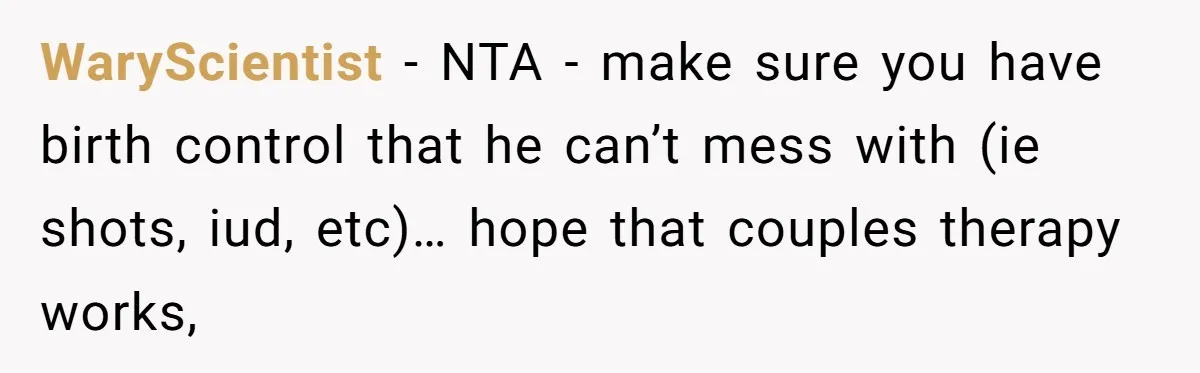 Wife Opens A Secret Bank Account When Husband Forces Her To Become A Housewife WaryScientist − NTA - make sure you have birth control that he can’t mess with (ie shots, iud, etc)… hope that couples therapy works,