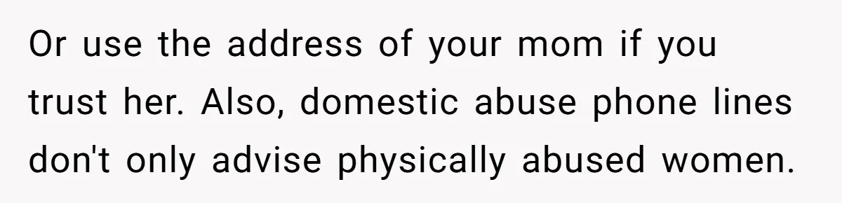 Wife Opens A Secret Bank Account When Husband Forces Her To Become A Housewife Or use the address of your mom if you trust her. Also, domestic abuse phone lines don't only advise physically abused women.