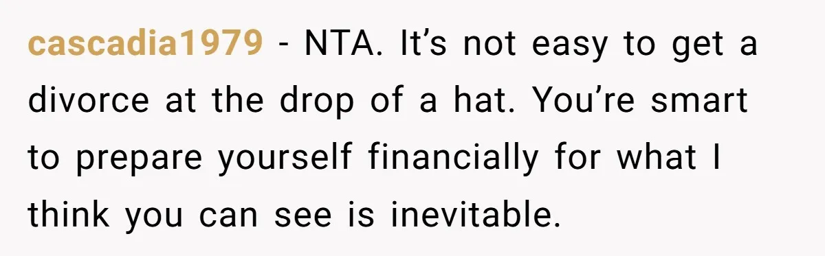 Wife Opens A Secret Bank Account When Husband Forces Her To Become A Housewife cascadia1979 − NTA. It’s not easy to get a divorce at the drop of a hat. You’re smart to prepare yourself financially for what I think you can see is...