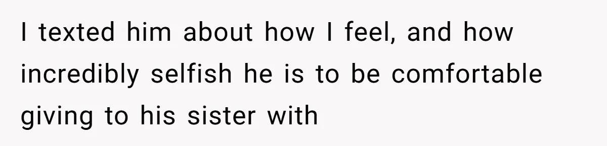 I texted him about how I feel, and how incredibly selfish he is to be comfortable giving to his sister with