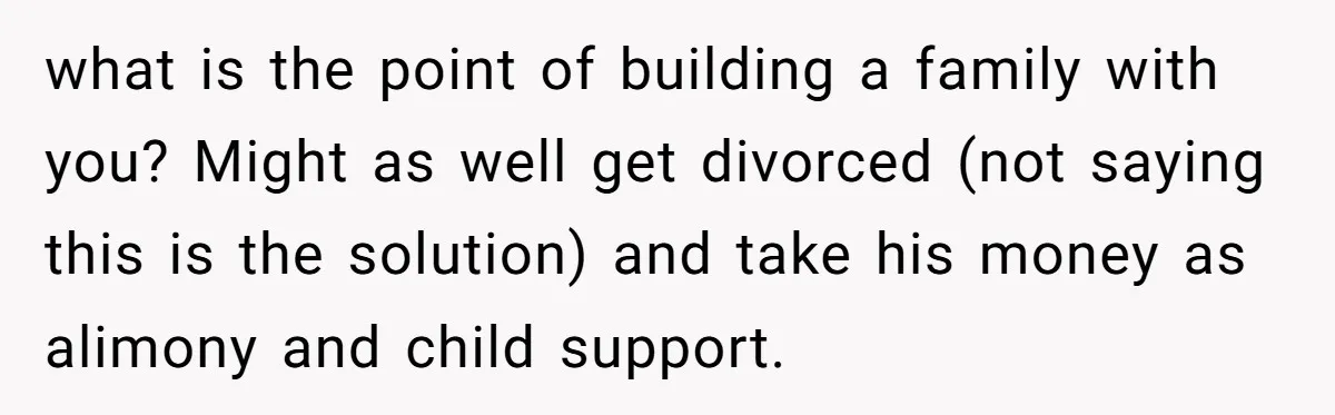 what is the point of building a family with you? Might as well get divorced (not saying this is the solution) and take his money as alimony and child support.