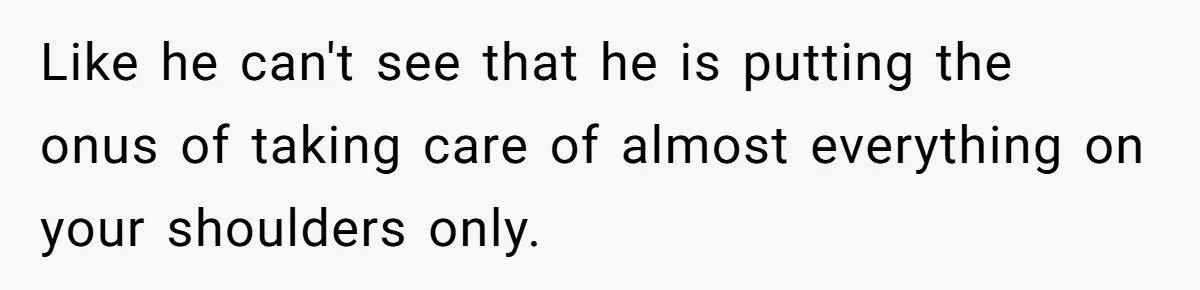 Like he can't see that he is putting the onus of taking care of almost everything on your shoulders only.