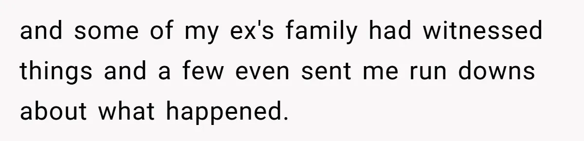 and some of my ex's family had witnessed things and a few even sent me run downs about what happened.