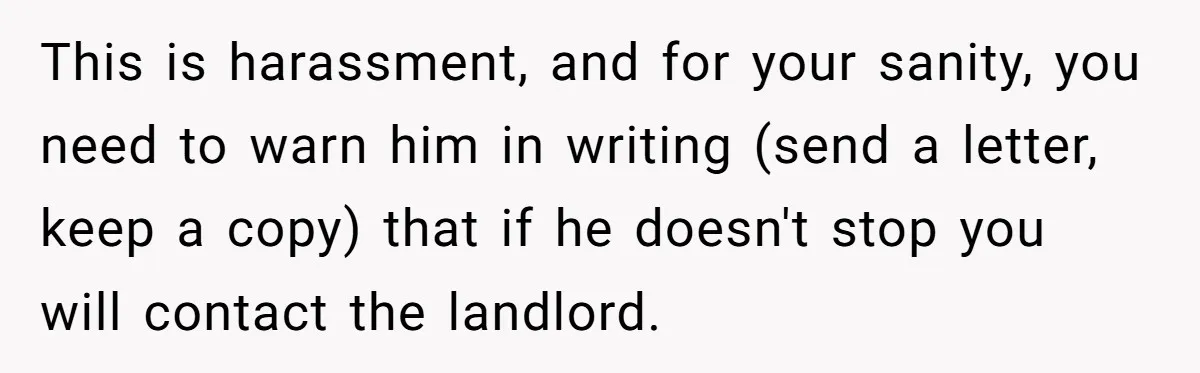 This is harassment, and for your sanity, you need to warn him in writing (send a letter, keep a copy) that if he doesn't stop you will contact the landlord.