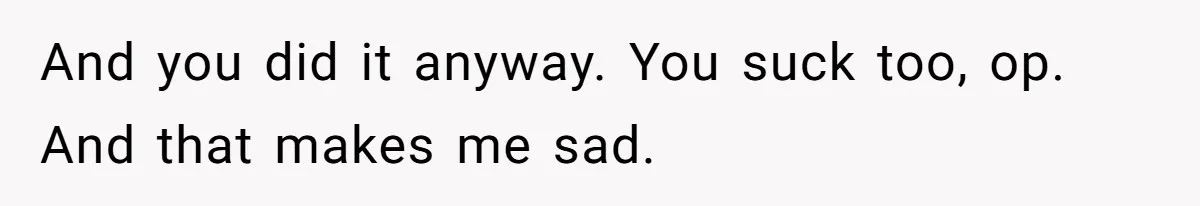 And you did it anyway. You suck too, op. And that makes me sad.