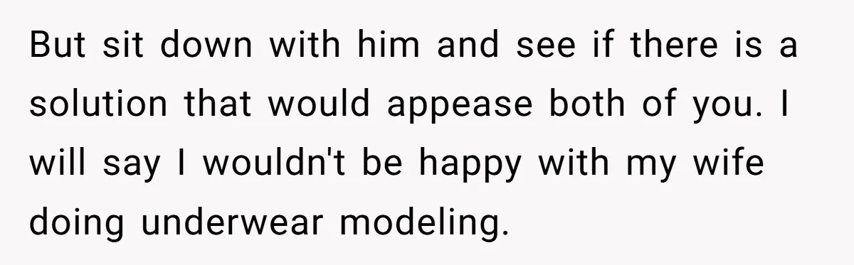 Husband Tries To Ban Wife From Underwear Modeling, She Fires Back ‘It’s My Body’ But sit down with him and see if there is a solution that would appease both of you. I will say I wouldn't be happy with my wife doing underwear...