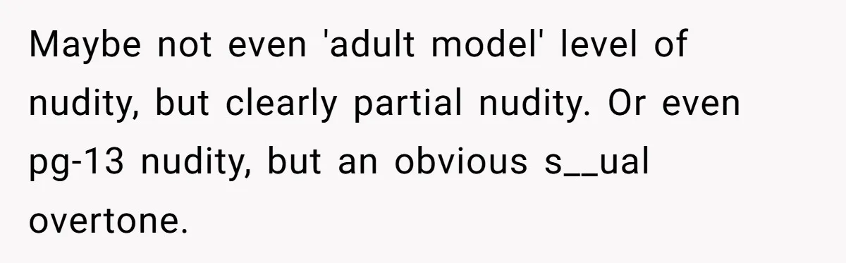 Husband Tries To Ban Wife From Underwear Modeling, She Fires Back ‘It’s My Body’ Maybe not even 'adult model' level of nudity, but clearly partial nudity. Or even pg-13 nudity, but an obvious s__ual overtone.