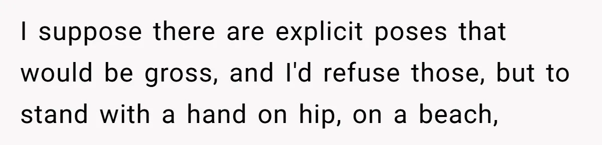 Husband Tries To Ban Wife From Underwear Modeling, She Fires Back ‘It’s My Body’ I suppose there are explicit poses that would be gross, and I'd refuse those, but to stand with a hand on hip, on a beach,