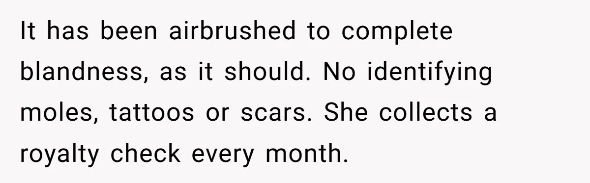 Husband Tries To Ban Wife From Underwear Modeling, She Fires Back ‘It’s My Body’ It has been airbrushed to complete blandness, as it should. No identifying moles, tattoos or scars. She collects a royalty check every month.