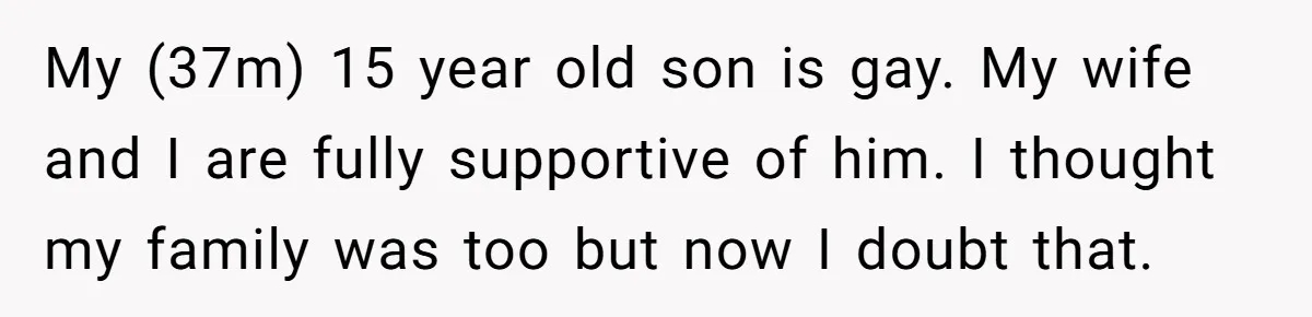 Dad Kicks Family Out After They Tell His Gay Son To ‘Find A Girl’ My (37m) 15 year old son is gay. My wife and I are fully supportive of him. I thought my family was too but now I doubt that.