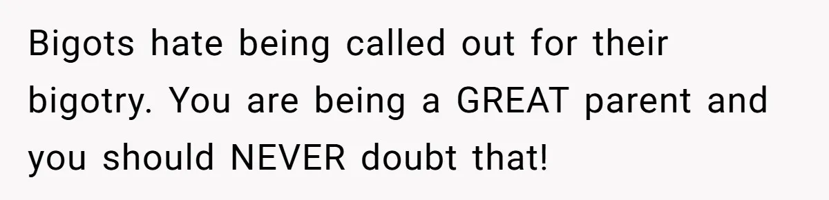 Dad Kicks Family Out After They Tell His Gay Son To ‘Find A Girl’ Bigots hate being called out for their bigotry. You are being a GREAT parent and you should NEVER doubt that!
