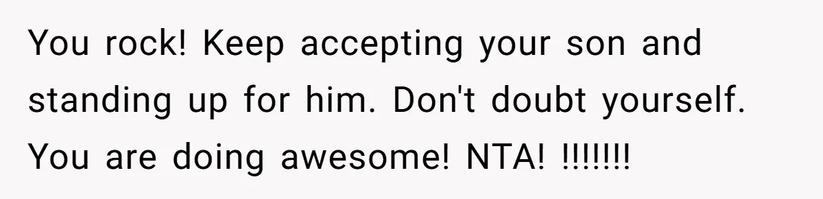 Dad Kicks Family Out After They Tell His Gay Son To ‘Find A Girl’ You rock! Keep accepting your son and standing up for him. Don't doubt yourself. You are doing awesome! NTA! !!!!!!!